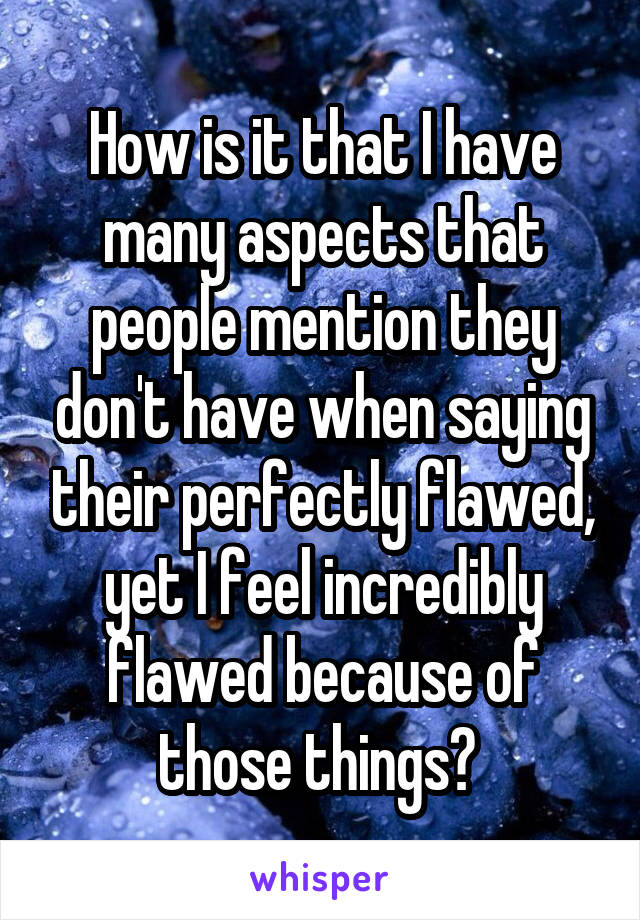 How is it that I have many aspects that people mention they don't have when saying their perfectly flawed, yet I feel incredibly flawed because of those things? 