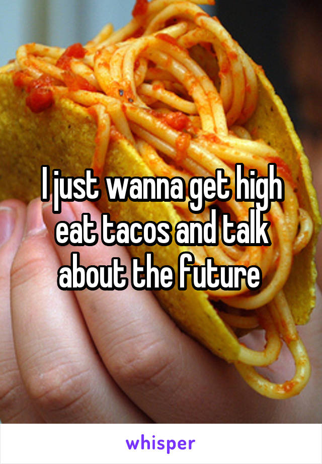 I just wanna get high eat tacos and talk about the future 