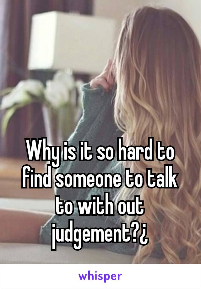 Why is it so hard to find someone to talk to with out judgement?¿