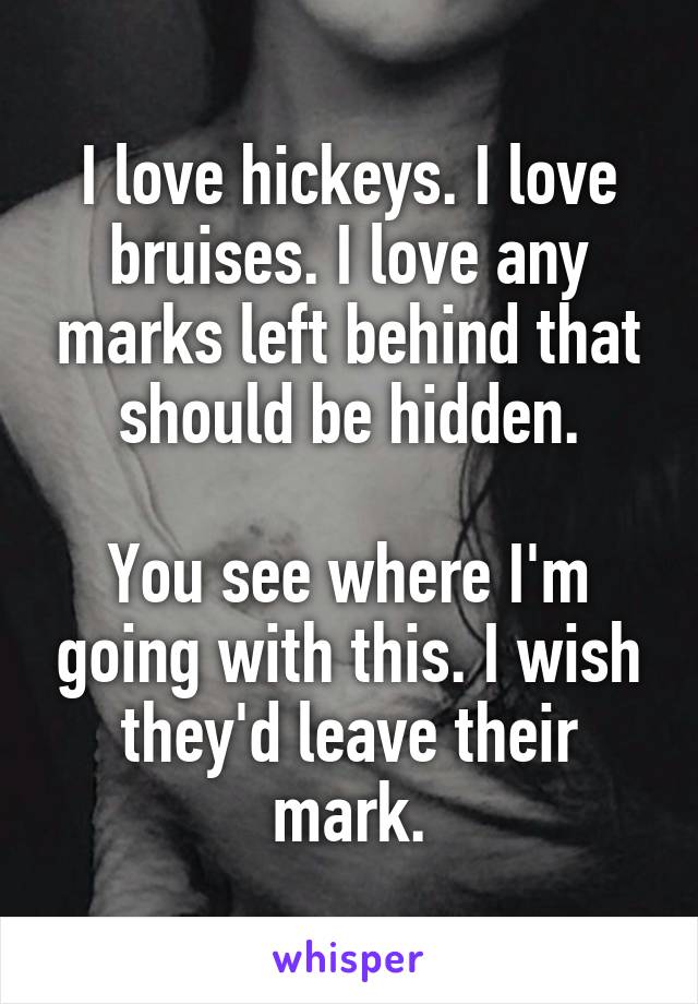 I love hickeys. I love bruises. I love any marks left behind that should be hidden.

You see where I'm going with this. I wish they'd leave their mark.