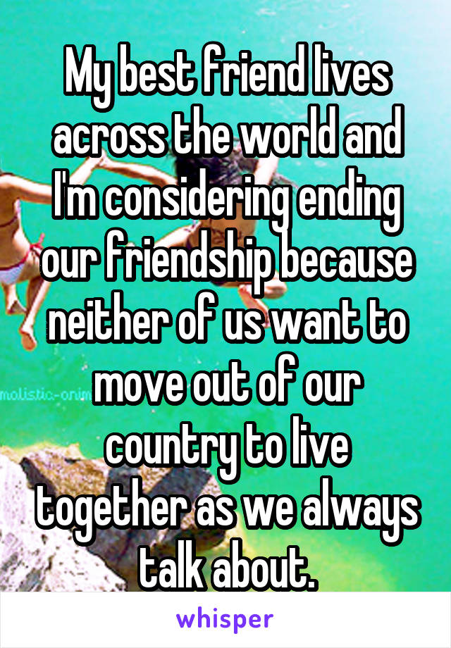 My best friend lives across the world and I'm considering ending our friendship because neither of us want to move out of our country to live together as we always talk about.