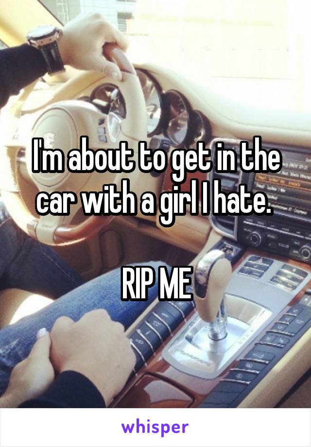 I'm about to get in the car with a girl I hate. 

RIP ME