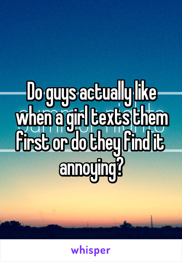 Do guys actually like when a girl texts them first or do they find it 
annoying?