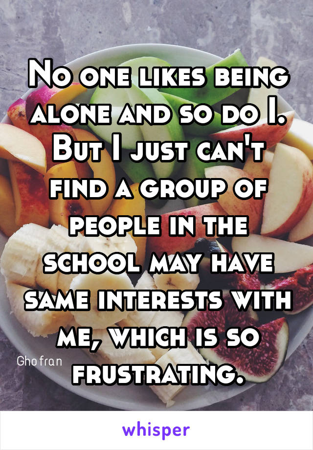 No one likes being alone and so do I. But I just can't find a group of people in the school may have same interests with me, which is so frustrating.