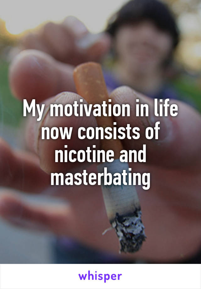 My motivation in life now consists of nicotine and masterbating