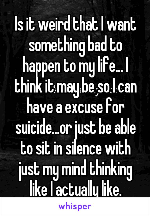 Is it weird that I want something bad to happen to my life... I think it may be so I can have a excuse for suicide...or just be able to sit in silence with just my mind thinking like I actually like.