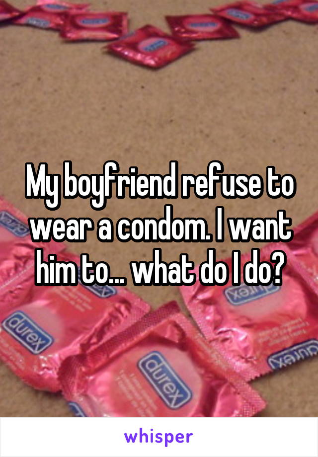 My boyfriend refuse to wear a condom. I want him to... what do I do?