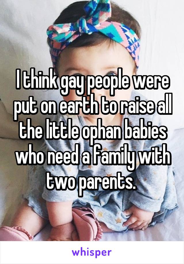 I think gay people were put on earth to raise all the little ophan babies who need a family with two parents. 