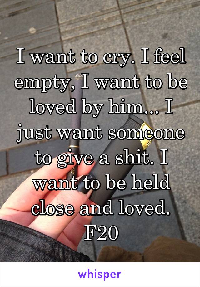 I want to cry. I feel empty, I want to be loved by him... I just want someone to give a shit. I want to be held close and loved. F20
