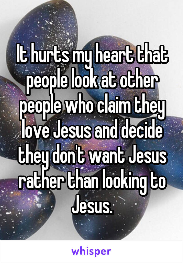 It hurts my heart that people look at other people who claim they love Jesus and decide they don't want Jesus rather than looking to Jesus.