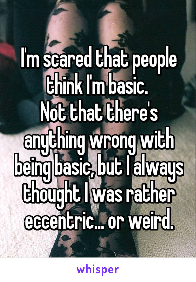I'm scared that people think I'm basic. 
Not that there's anything wrong with being basic, but I always thought I was rather eccentric... or weird.