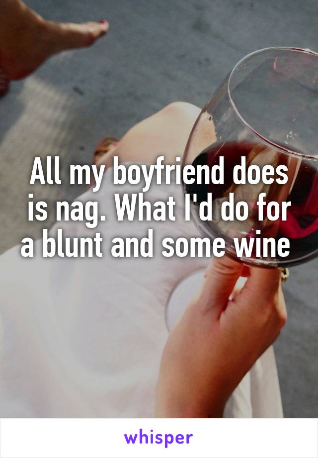 All my boyfriend does is nag. What I'd do for a blunt and some wine 
