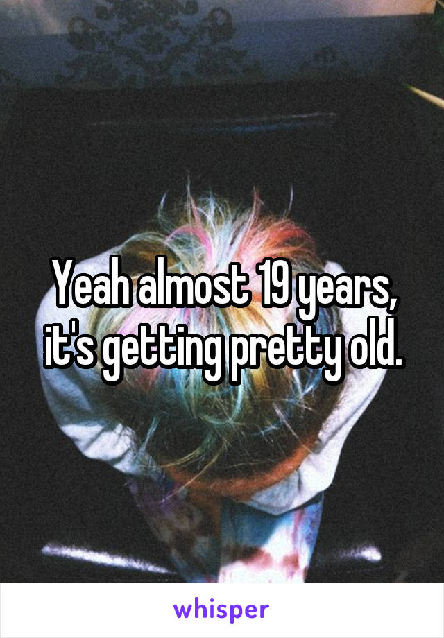 Yeah almost 19 years, it's getting pretty old.