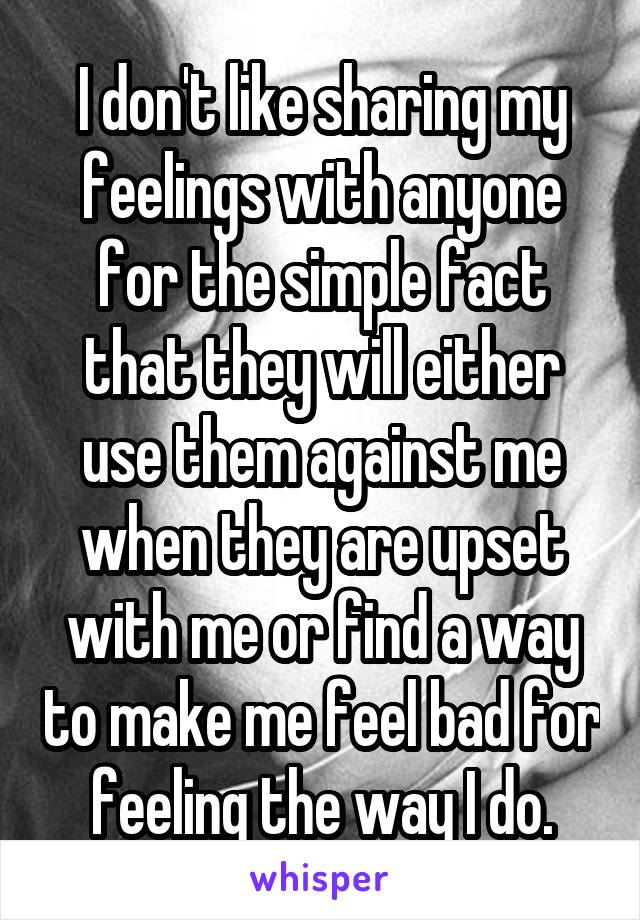 I don't like sharing my feelings with anyone for the simple fact that they will either use them against me when they are upset with me or find a way to make me feel bad for feeling the way I do.