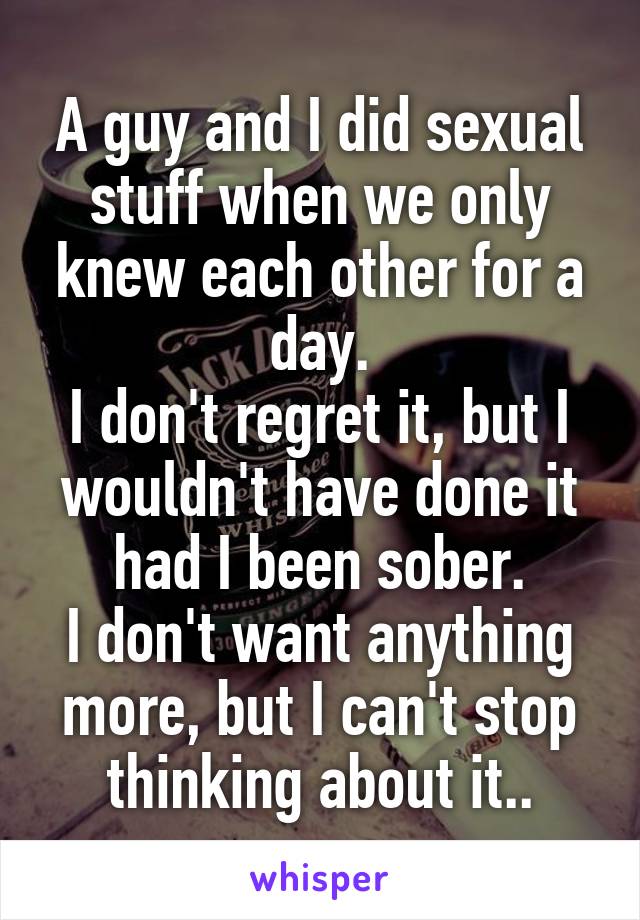A guy and I did sexual stuff when we only knew each other for a day.
I don't regret it, but I wouldn't have done it had I been sober.
I don't want anything more, but I can't stop thinking about it..