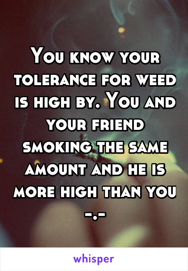 You know your tolerance for weed is high by. You and your friend smoking the same amount and he is more high than you -.-