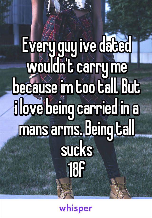 Every guy ive dated wouldn't carry me because im too tall. But i love being carried in a mans arms. Being tall sucks
18f