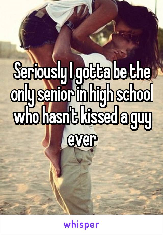 Seriously I gotta be the only senior in high school who hasn't kissed a guy ever
