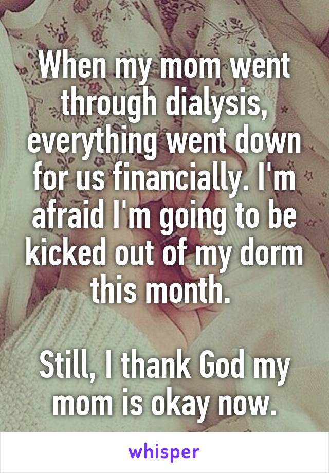 When my mom went through dialysis, everything went down for us financially. I'm afraid I'm going to be kicked out of my dorm this month. 

Still, I thank God my mom is okay now.