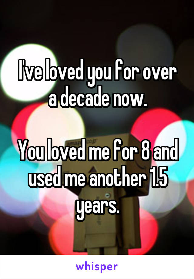 I've loved you for over a decade now.

You loved me for 8 and used me another 1.5 years.