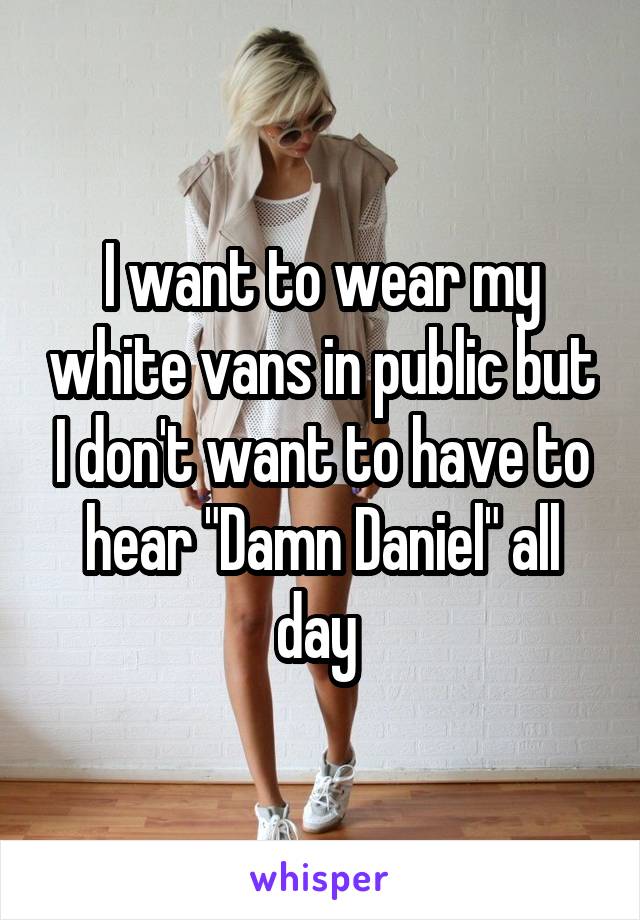I want to wear my white vans in public but I don't want to have to hear "Damn Daniel" all day 