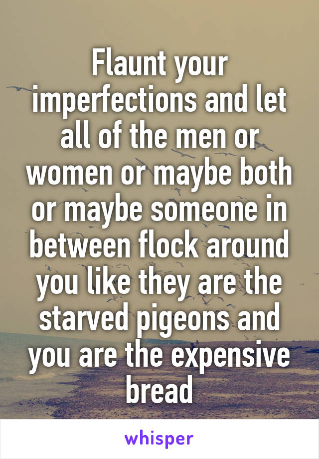 Flaunt your imperfections and let all of the men or women or maybe both or maybe someone in between flock around you like they are the starved pigeons and you are the expensive bread
