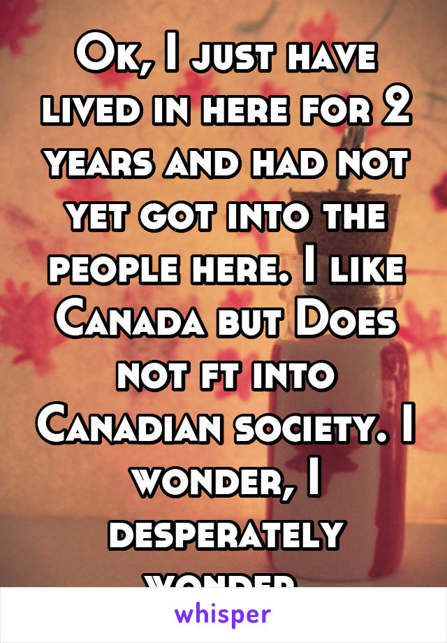 Ok, I just have lived in here for 2 years and had not yet got into the people here. I like Canada but Does not ft into Canadian society. I wonder, I desperately wonder 