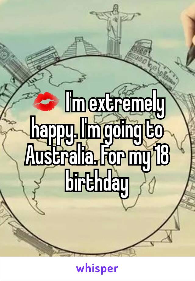 💋 I'm extremely happy. I'm going to Australia. For my 18 birthday
