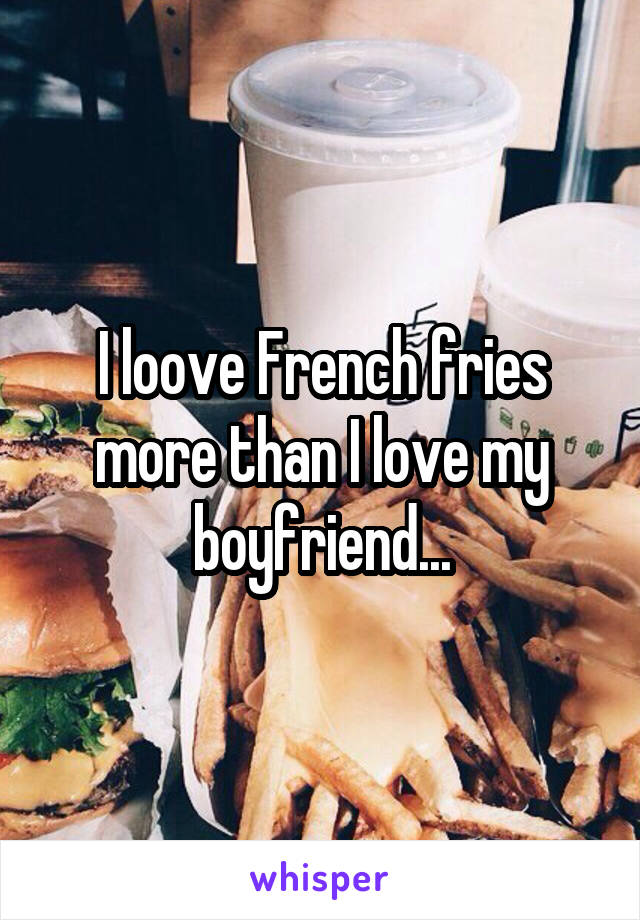 I loove French fries more than I love my boyfriend...