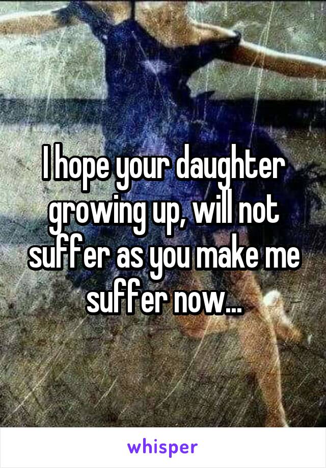 I hope your daughter growing up, will not suffer as you make me suffer now...