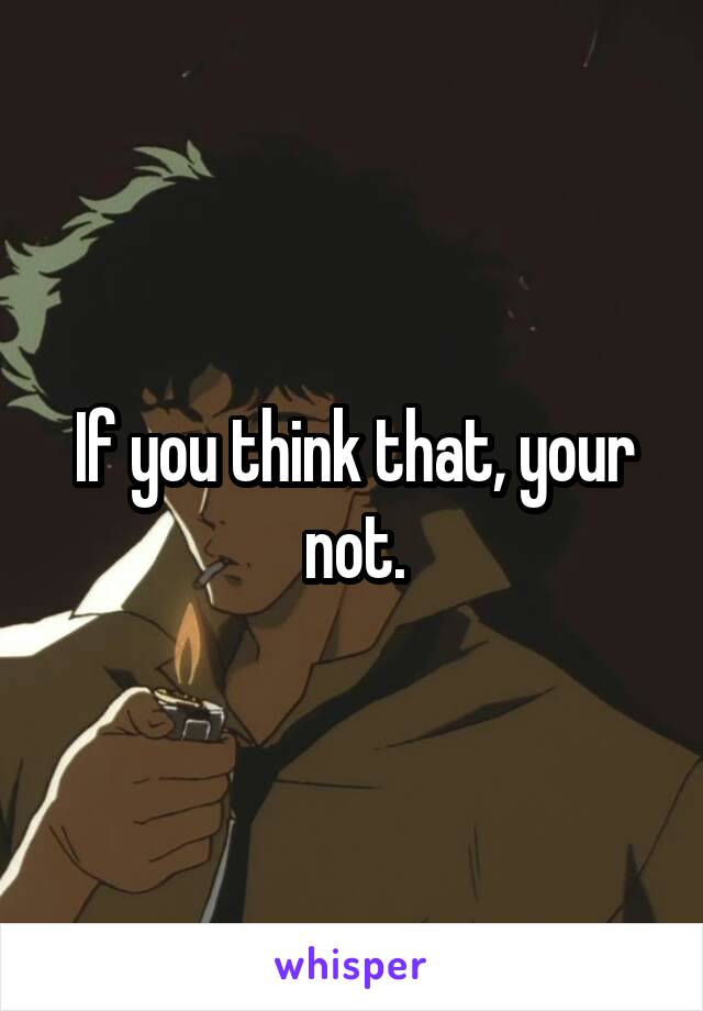 If you think that, your not.