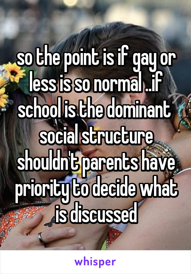so the point is if gay or less is so normal ..if school is the dominant  social structure shouldn't parents have priority to decide what is discussed