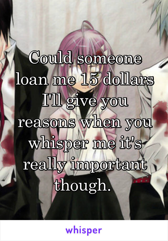 Could someone loan me 15 dollars I'll give you reasons when you whisper me it's really important though. 