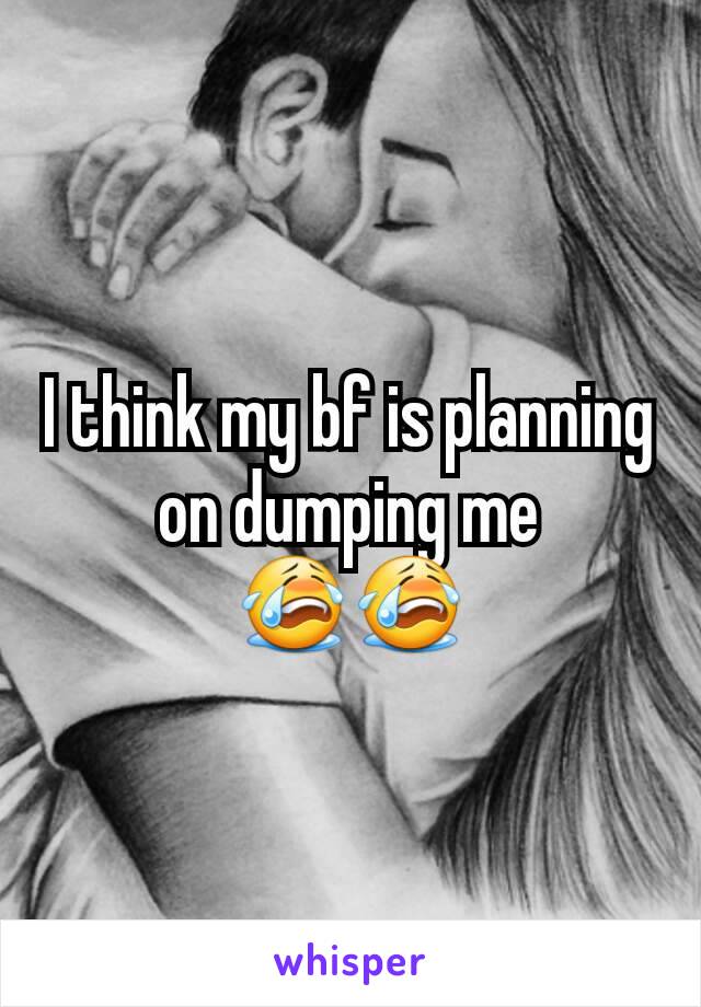 I think my bf is planning on dumping me 😭😭