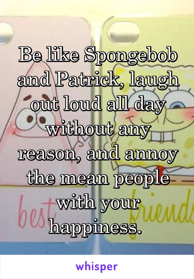 Be like Spongebob and Patrick, laugh out loud all day without any reason, and annoy the mean people with your happiness. 
