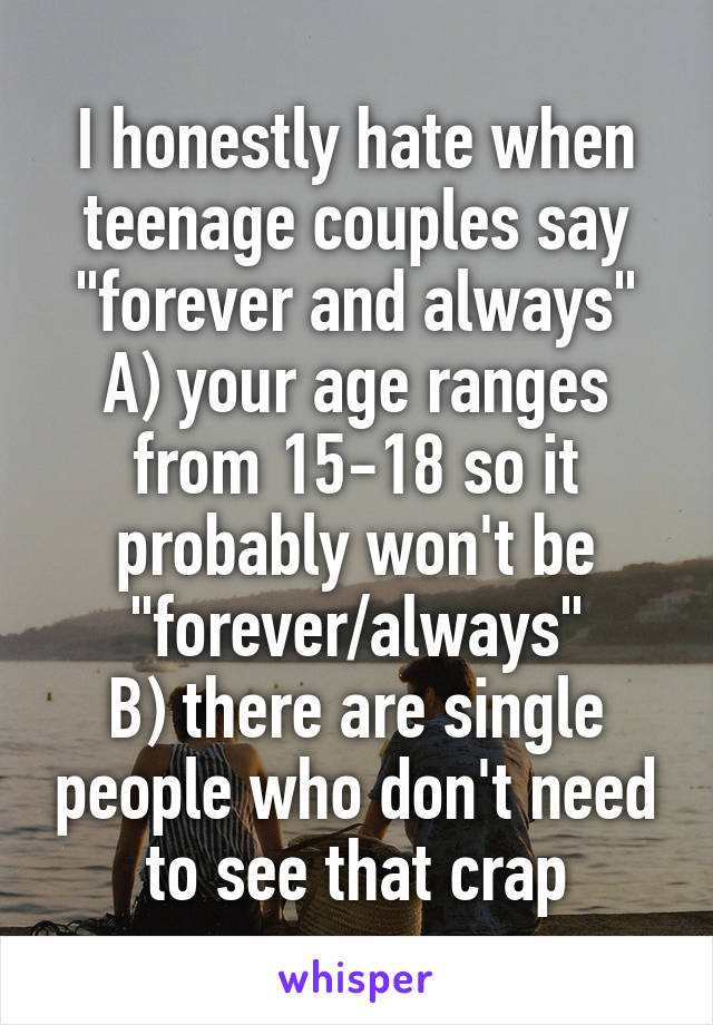 I honestly hate when teenage couples say "forever and always"
A) your age ranges from 15-18 so it probably won't be "forever/always"
B) there are single people who don't need to see that crap