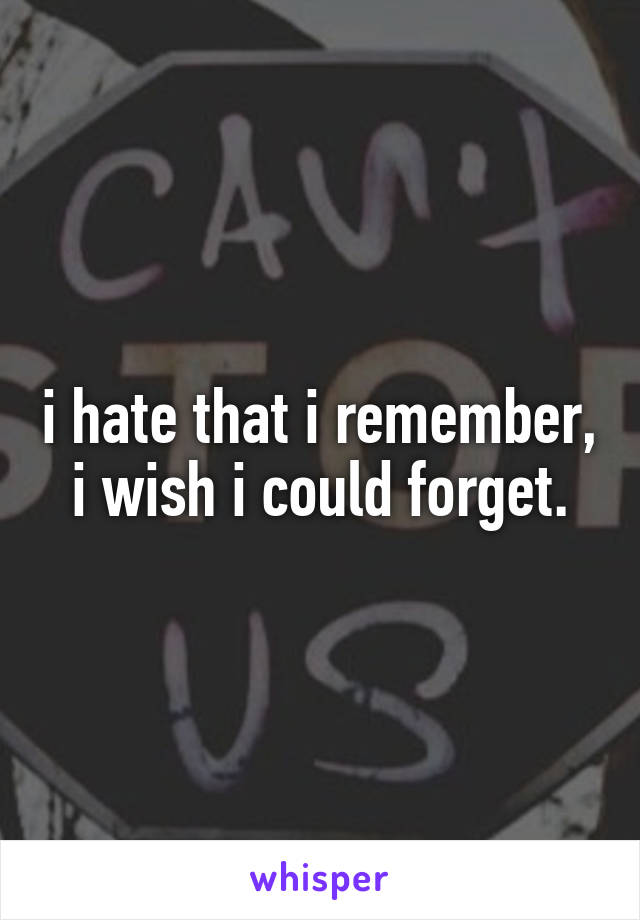 i hate that i remember, i wish i could forget.