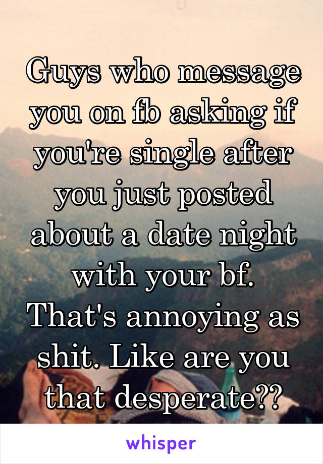 Guys who message you on fb asking if you're single after you just posted about a date night with your bf. That's annoying as shit. Like are you that desperate??