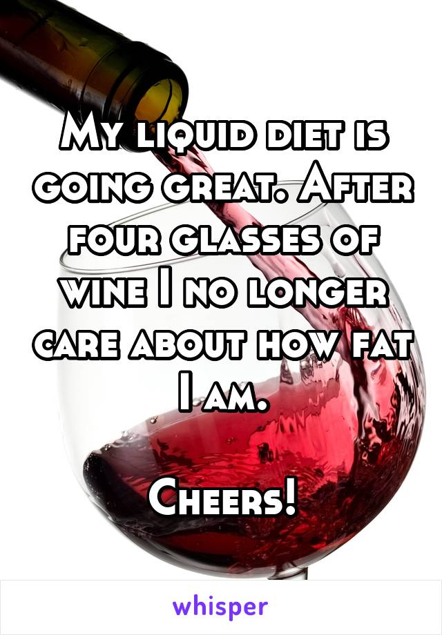 My liquid diet is going great. After four glasses of wine I no longer care about how fat I am.

Cheers!