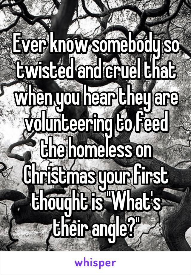 Ever know somebody so twisted and cruel that when you hear they are volunteering to feed the homeless on Christmas your first thought is "What's their angle?"