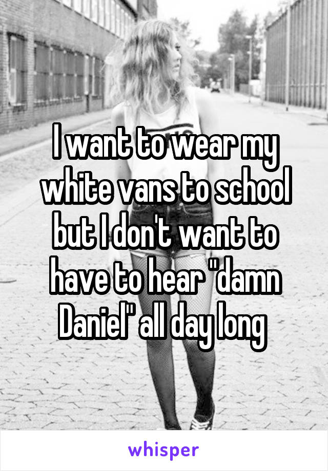 I want to wear my white vans to school but I don't want to have to hear "damn Daniel" all day long 