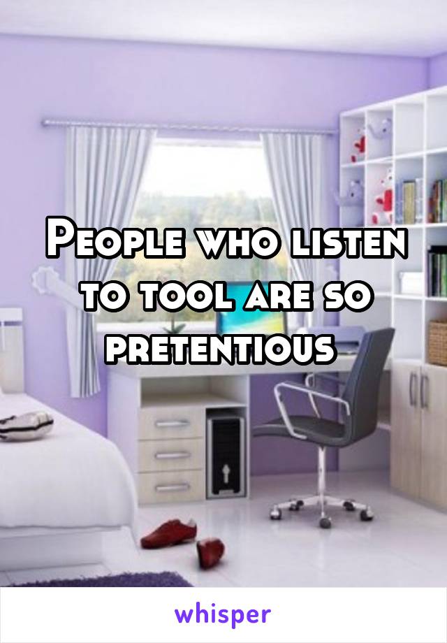 People who listen to tool are so pretentious 
