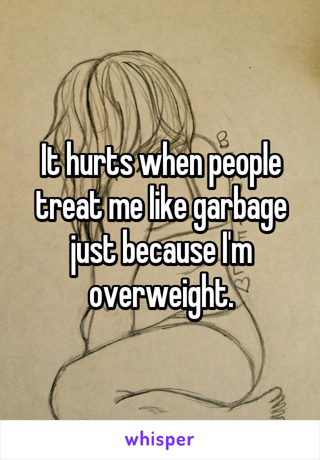 It hurts when people treat me like garbage just because I'm overweight.