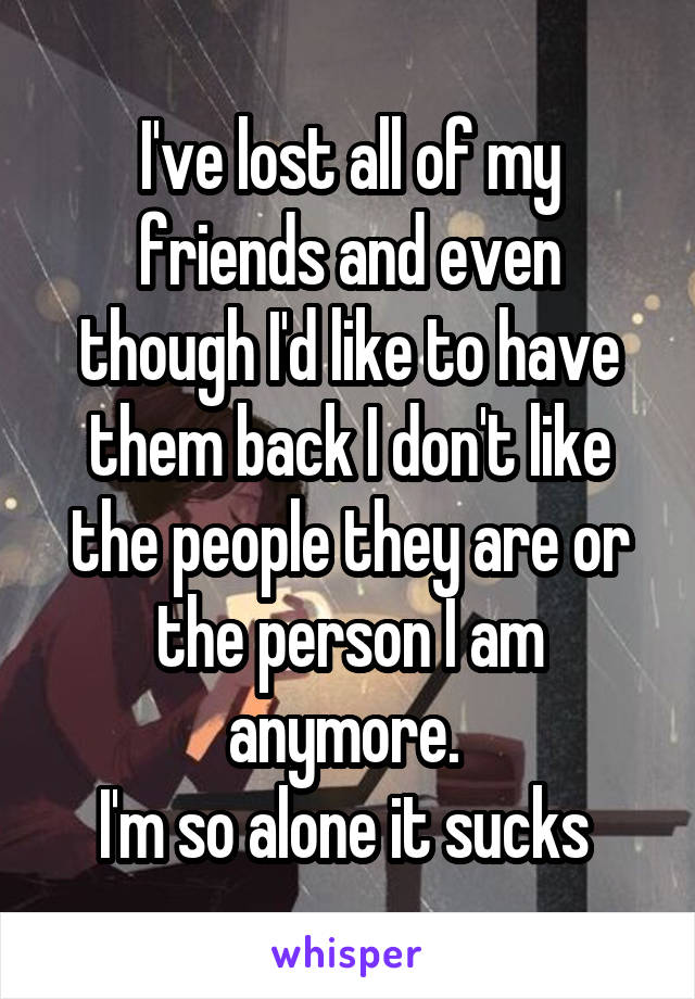 I've lost all of my friends and even though I'd like to have them back I don't like the people they are or the person I am anymore. 
I'm so alone it sucks 