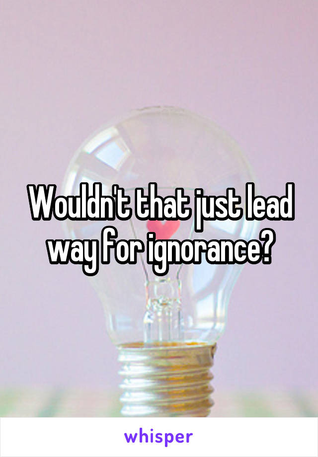 Wouldn't that just lead way for ignorance?