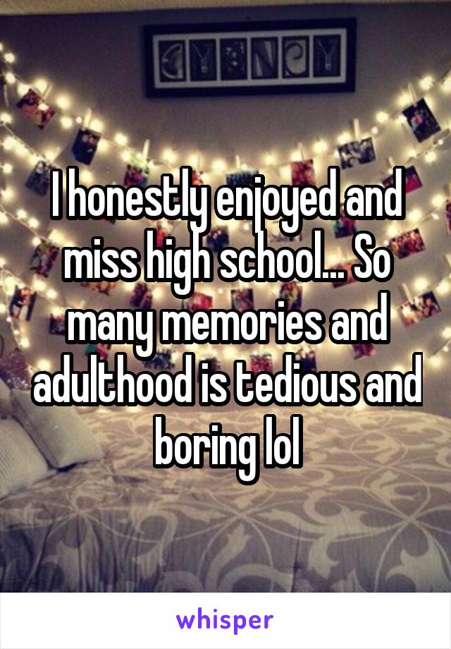 I honestly enjoyed and miss high school... So many memories and adulthood is tedious and boring lol