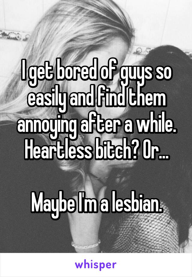 I get bored of guys so easily and find them annoying after a while. Heartless bitch? Or...

Maybe I'm a lesbian.