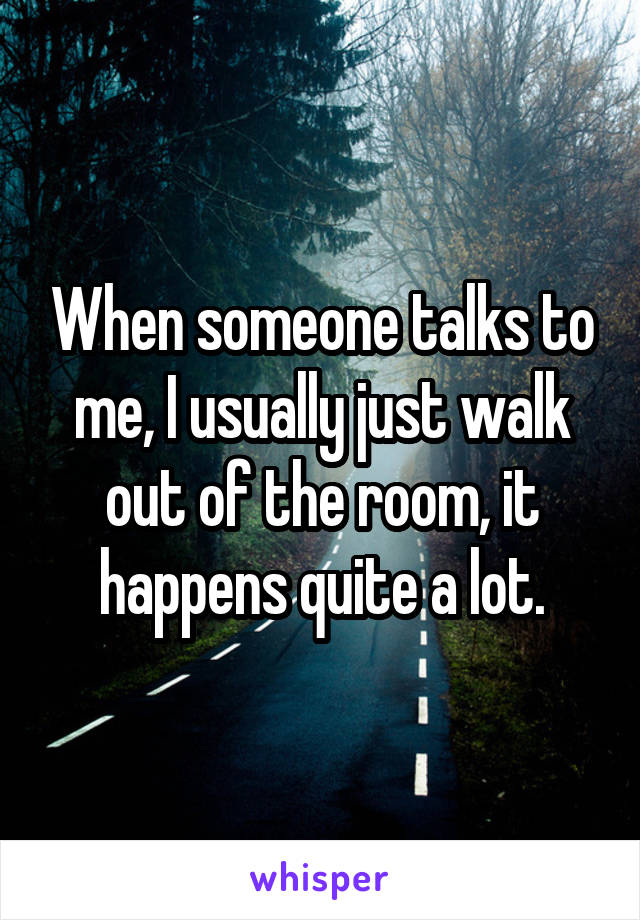 When someone talks to me, I usually just walk out of the room, it happens quite a lot.