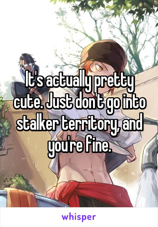 It's actually pretty cute. Just don't go into stalker territory, and you're fine.