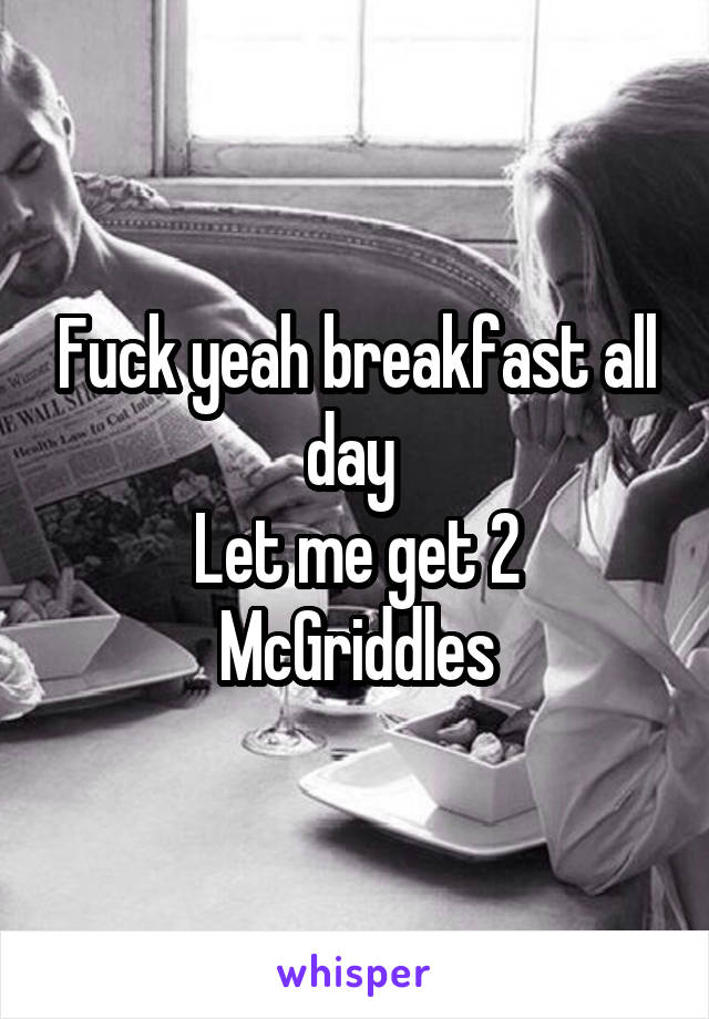 Fuck yeah breakfast all day 
Let me get 2 McGriddles